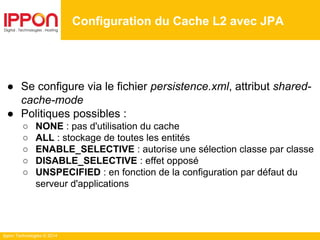 Ippon Technologies © 2014
Configuration du Cache L2 avec JPA
● Se configure via le fichier persistence.xml, attribut shared-
cache-mode
● Politiques possibles :
○ NONE : pas d'utilisation du cache
○ ALL : stockage de toutes les entités
○ ENABLE_SELECTIVE : autorise une sélection classe par classe
○ DISABLE_SELECTIVE : effet opposé
○ UNSPECIFIED : en fonction de la configuration par défaut du
serveur d'applications
 