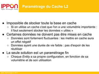 Ippon Technologies © 2014
Paramétrage du Cache L2
● Impossible de stocker toute la base en cache
○ Si on utilise un cache c'est que l'on a une volumétrie importante :
il faut seulement stocker les données « utiles »
● Certaines données ne doivent pas être mises en cache
○ Données sont fortement fluctuantes : les mettre en cache aura
un effet négatif
○ Données ayant une durée de vie faible : pas d'espoir de les
réutiliser
● La seule solution est un paramétrage fin
○ Chaque Entity a sa propre configuration, en fonction de sa
volumétrie et de son utilisation
 