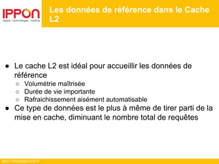 Ippon Technologies © 2014
Les données de référence dans le Cache
L2
● Le cache L2 est idéal pour accueillir les données de
référence
○ Volumétrie maîtrisée
○ Durée de vie importante
○ Rafraichissement aisément automatisable
● Ce type de données est le plus à même de tirer parti de la
mise en cache, diminuant le nombre total de requêtes
 