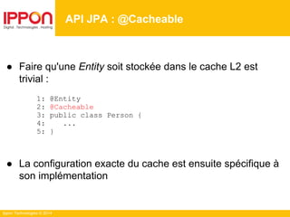 Ippon Technologies © 2014
API JPA : @Cacheable
● Faire qu'une Entity soit stockée dans le cache L2 est
trivial :
1: @Entity
2: @Cacheable
3: public class Person {
4: ...
5: }
● La configuration exacte du cache est ensuite spécifique à
son implémentation
 