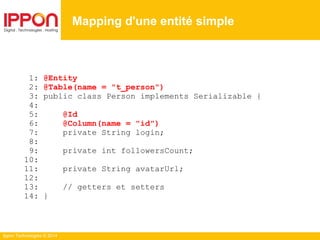 Ippon Technologies © 2014
1: @Entity
2: @Table(name = "t_person")
3: public class Person implements Serializable {
4:
5: @Id
6: @Column(name = "id")
7: private String login;
8:
9: private int followersCount;
10:
11: private String avatarUrl;
12:
13: // getters et setters
14: }
Mapping d'une entité simple
 