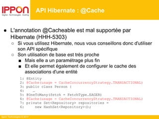 Ippon Technologies © 2014
API Hibernate : @Cache
● L'annotation @Cacheable est mal supportée par
Hibernate (HHH-5303)
○ Si vous utilisez Hibernate, nous vous conseillons donc d'utiliser
son API spécifique
○ Son utilisation de base est très proche
■ Mais elle a un paramétrage plus fin
■ Et elle permet également de configurer le cache des
associations d'une entité
1: @Entity
2: @Cache(usage = CacheConcurrencyStrategy.TRANSACTIONAL)
3: public class Person {
4: …
5: @OneToMany(fetch = FetchType.EAGER)
6: @Cache(usage = CacheConcurrencyStrategy.TRANSACTIONAL)
7: private Set<Repository> repositories =
6: new HashSet<Repository>();
 