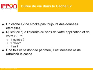 Ippon Technologies © 2014
Durée de vie dans le Cache L2
● Un cache L2 ne stocke pas toujours des données
éternelles
● Qu'est ce que l’éternité au sens de votre application et de
votre S.I. ?
○ 1 journée ?
○ 1 mois ?
○ 1 an ?
● Une fois cette donnée périmée, il est nécessaire de
rafraîchir le cache
 