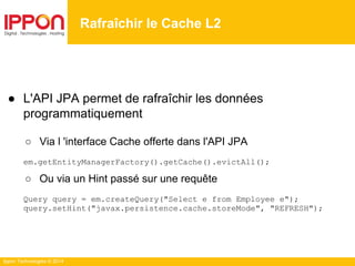 Ippon Technologies © 2014
Rafraîchir le Cache L2
● L'API JPA permet de rafraîchir les données
programmatiquement
○ Via l 'interface Cache offerte dans l'API JPA
em.getEntityManagerFactory().getCache().evictAll();
○ Ou via un Hint passé sur une requête
Query query = em.createQuery("Select e from Employee e");
query.setHint("javax.persistence.cache.storeMode", "REFRESH");
 