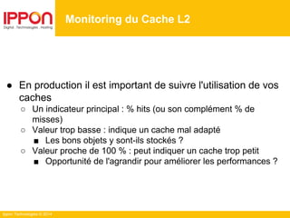 Ippon Technologies © 2014
Monitoring du Cache L2
● En production il est important de suivre l'utilisation de vos
caches
○ Un indicateur principal : % hits (ou son complément % de
misses)
○ Valeur trop basse : indique un cache mal adapté
■ Les bons objets y sont-ils stockés ?
○ Valeur proche de 100 % : peut indiquer un cache trop petit
■ Opportunité de l'agrandir pour améliorer les performances ?
 