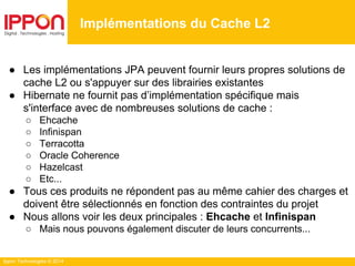 Ippon Technologies © 2014
Implémentations du Cache L2
● Les implémentations JPA peuvent fournir leurs propres solutions de
cache L2 ou s'appuyer sur des librairies existantes
● Hibernate ne fournit pas d’implémentation spécifique mais
s'interface avec de nombreuses solutions de cache :
○ Ehcache
○ Infinispan
○ Terracotta
○ Oracle Coherence
○ Hazelcast
○ Etc...
● Tous ces produits ne répondent pas au même cahier des charges et
doivent être sélectionnés en fonction des contraintes du projet
● Nous allons voir les deux principales : Ehcache et Infinispan
○ Mais nous pouvons également discuter de leurs concurrents...
 