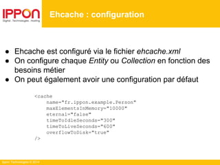 Ippon Technologies © 2014
● Ehcache est configuré via le fichier ehcache.xml
● On configure chaque Entity ou Collection en fonction des
besoins métier
● On peut également avoir une configuration par défaut
<cache
name="fr.ippon.example.Person"
maxElementsInMemory="10000"
eternal="false"
timeToIdleSeconds="300"
timeToLiveSeconds="600"
overflowToDisk="true"
/>
Ehcache : configuration
 