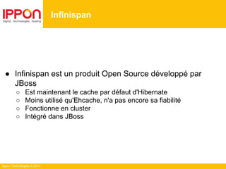 Ippon Technologies © 2014
Infinispan
● Infinispan est un produit Open Source développé par
JBoss
○ Est maintenant le cache par défaut d'Hibernate
○ Moins utilisé qu'Ehcache, n'a pas encore sa fiabilité
○ Fonctionne en cluster
○ Intégré dans JBoss
 
