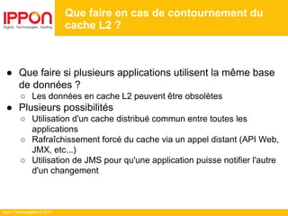 Ippon Technologies © 2014
Que faire en cas de contournement du
cache L2 ?
● Que faire si plusieurs applications utilisent la même base
de données ?
○ Les données en cache L2 peuvent être obsolètes
● Plusieurs possibilités
○ Utilisation d'un cache distribué commun entre toutes les
applications
○ Rafraîchissement forcé du cache via un appel distant (API Web,
JMX, etc...)
○ Utilisation de JMS pour qu'une application puisse notifier l'autre
d'un changement
 