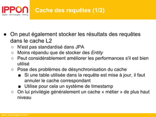 Ippon Technologies © 2014
Cache des requêtes (1/2)
● On peut également stocker les résultats des requêtes
dans le cache L2
○ N'est pas standardisé dans JPA
○ Moins répandu que de stocker des Entity
○ Peut considérablement améliorer les performances s'il est bien
utilisé
○ Pose des problèmes de désynchronisation du cache
■ Si une table utilisée dans la requête est mise à jour, il faut
annuler le cache correspondant
■ Utilise pour cela un système de timestamp
○ On lui privilégie généralement un cache « métier » de plus haut
niveau
 