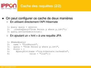 Ippon Technologies © 2014
Cache des requêtes (2/2)
● On peut configurer ce cache de deux manières
○ En utilisant directement l'API Hibernate
1: Query query = session
2: .createQuery("from Person p where p.id=1");
3: query.setCacheable(true);
○ En ajoutant un « hint » à une requête JPA
1: @NamedQuery(
2: name = "findPerson",
3: query = "from Person p where p.id=1",
4: Hints = {
5: @QueryHint(name ="org.hibernate.cacheable",
6: value = "true")})
 