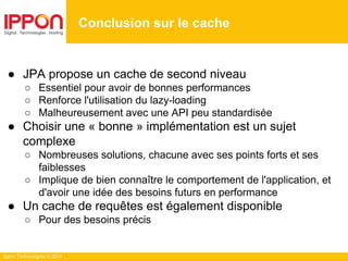 Ippon Technologies © 2014
Conclusion sur le cache
● JPA propose un cache de second niveau
○ Essentiel pour avoir de bonnes performances
○ Renforce l'utilisation du lazy-loading
○ Malheureusement avec une API peu standardisée
● Choisir une « bonne » implémentation est un sujet
complexe
○ Nombreuses solutions, chacune avec ses points forts et ses
faiblesses
○ Implique de bien connaître le comportement de l'application, et
d'avoir une idée des besoins futurs en performance
● Un cache de requêtes est également disponible
○ Pour des besoins précis
 