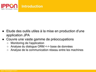 Ippon Technologies © 2014
Introduction
● Etude des outils utiles à la mise en production d'une
application JPA
● Couvre une vaste gamme de préoccupations
○ Monitoring de l'application
○ Analyse du dialogue ORM <-> base de données
○ Analyse de la communication réseau entre les machines
 