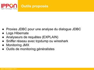 Ippon Technologies © 2014
Outils proposés
● Proxies JDBC pour une analyse du dialogue JDBC
● Logs Hibernate
● Analyseurs de requêtes (EXPLAIN)
● Sniffer réseau avec tcpdump ou wireshark
● Monitoring JMX
● Outils de monitoring généralistes
 