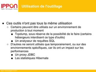 Ippon Technologies © 2014
● Ces outils n'ont pas tous la même utilisation
○ Certains peuvent être utilisés sur un environnement de
production à tout moment
■ Tcpdump, sous réserve de la possibilité de le faire (certains
hébergeurs interdisent ce type d'outils)
■ Un analyseur de requêtes SQL
○ D'autres ne seront utilisés que temporairement, ou sur des
environnements spécifiques, car ils ont un impact sur les
performances
■ Un proxy JDBC
■ Les statistiques Hibernate
Utilisation de l'outillage
 
