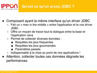 Ippon Technologies © 2014
● Composant ayant la même interface qu'un driver JDBC
○ Fait un « man in the middle » entre l'application et le vrai driver
JDBC
○ Offre un moyen de tracer tout le dialogue entre la base et
l'application Java
○ Permet de collecter diverses données :
■ Requêtes les plus fréquentes
■ Requêtes les plus gourmandes
■ Paramètres passés
○ Indispensable à la mise au point de nos applications !
● Attention, collecter toutes ces données dégrade les
performances
Qu'est ce qu'un proxy JDBC ?
 