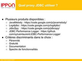 Ippon Technologies © 2014
● Plusieurs produits disponibles :
○ JavaMelody : https://code.google.com/p/javamelody/
○ Log4jdbc : https://code.google.com/p/log4jdbc/
○ JdbcSpy : https://code.google.com/p/jdbcspy/
○ JDBC Performance Logger : https://github.
com/sylvainlaurent/JDBC-Performance-Logger
● Critères discriminants dans le choix :
○ Pérennité
○ Gratuité
○ Documentation
○ Spectre de fonctionnalités
Quel proxy JDBC utiliser ?
 