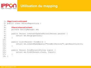Ippon Technologies © 2014
1: @ApplicationScoped
2: public class PersonRepository {
3:
4: @PersistenceContext
5: private EntityManager em;
6:
7: public Person createOrUpdatePerson(Person person) {
8: return em.merge(person);
9: }
10:
11: public List<Person> findAll() {
12: return em.createNamedQuery("findAllPersons").getResultList();
13: }
14:
15: public Person findPerson(String login) {
16: return em.find(Person.class, login);
17: }
18: }
Utilisation du mapping
 