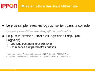 Ippon Technologies © 2014
● Le plus simple, avec les logs qui sortent dans la console
<property name="hibernate.show_sql" value="true"/>
● Le plus intéressant, sortir les logs dans Log4J (ou
Logback)
○ Les logs sont dans leur contexte
○ On a accès aux paramètres passés
<logger name="org.hibernate.SQL" level="DEBUG" />
<logger name="org.hibernate.type" level="TRACE"/>
Mise en place des logs Hibernate
 