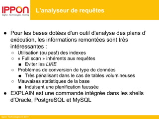 Ippon Technologies © 2014
● Pour les bases dotées d'un outil d'analyse des plans d’
exécution, les informations remontées sont très
intéressantes :
○ Utilisation (ou pas!) des indexes
○ « Full scan » inhérents aux requêtes
■ Eviter les LIKE
○ Problèmes de conversion de type de données
■ Très pénalisant dans le cas de tables volumineuses
○ Mauvaises statistiques de la base
■ Induisant une planification faussée
● EXPLAIN est une commande intégrée dans les shells
d'Oracle, PostgreSQL et MySQL
L'analyseur de requêtes
 