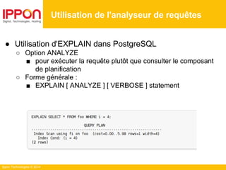 Ippon Technologies © 2014
● Utilisation d'EXPLAIN dans PostgreSQL
○ Option ANALYZE
■ pour exécuter la requête plutôt que consulter le composant
de planification
○ Forme générale :
■ EXPLAIN [ ANALYZE ] [ VERBOSE ] statement
Utilisation de l'analyseur de requêtes
 