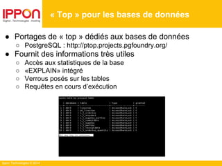 Ippon Technologies © 2014
« Top » pour les bases de données
● Portages de « top » dédiés aux bases de données
○ PostgreSQL : http://ptop.projects.pgfoundry.org/
● Fournit des informations très utiles
○ Accès aux statistiques de la base
○ «EXPLAIN» intégré
○ Verrous posés sur les tables
○ Requêtes en cours d’exécution
 