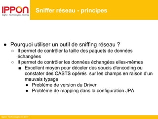 Ippon Technologies © 2014
● Pourquoi utiliser un outil de sniffing réseau ?
○ Il permet de contrôler la taille des paquets de données
échangées
○ Il permet de contrôler les données échangées elles-mêmes
■ Excellent moyen pour déceler des soucis d'encoding ou
constater des CASTS opérés sur les champs en raison d'un
mauvais typage
● Problème de version du Driver
● Problème de mapping dans la configuration JPA
Sniffer réseau - principes
 