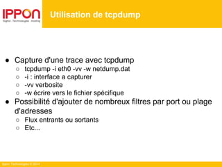Ippon Technologies © 2014
● Capture d'une trace avec tcpdump
○ tcpdump -i eth0 -vv -w netdump.dat
○ -i : interface a capturer
○ -vv verbosite
○ -w écrire vers le fichier spécifique
● Possibilité d'ajouter de nombreux filtres par port ou plage
d'adresses
○ Flux entrants ou sortants
○ Etc...
Utilisation de tcpdump
 