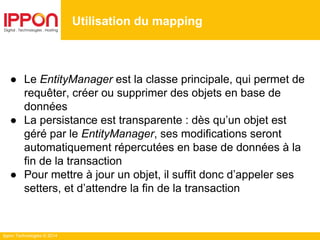 Ippon Technologies © 2014
● Le EntityManager est la classe principale, qui permet de
requêter, créer ou supprimer des objets en base de
données
● La persistance est transparente : dès qu’un objet est
géré par le EntityManager, ses modifications seront
automatiquement répercutées en base de données à la
fin de la transaction
● Pour mettre à jour un objet, il suffit donc d’appeler ses
setters, et d’attendre la fin de la transaction
Utilisation du mapping
 
