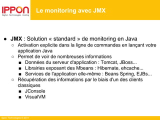 Ippon Technologies © 2014
● JMX : Solution « standard » de monitoring en Java
○ Activation explicite dans la ligne de commandes en lançant votre
application Java
○ Permet de voir de nombreuses informations
■ Données du serveur d'application : Tomcat, JBoss...
■ Librairies exposant des Mbeans : Hibernate, ehcache...
■ Services de l'application elle-même : Beans Spring, EJBs...
○ Récupération des informations par le biais d'un des clients
classiques
■ JConsole
■ VisualVM
Le monitoring avec JMX
 