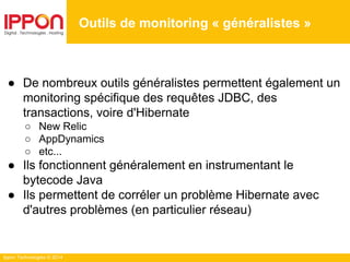 Ippon Technologies © 2014
Outils de monitoring « généralistes »
● De nombreux outils généralistes permettent également un
monitoring spécifique des requêtes JDBC, des
transactions, voire d'Hibernate
○ New Relic
○ AppDynamics
○ etc...
● Ils fonctionnent généralement en instrumentant le
bytecode Java
● Ils permettent de corréler un problème Hibernate avec
d'autres problèmes (en particulier réseau)
 
