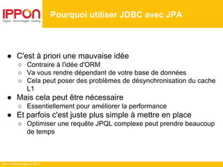 Ippon Technologies © 2014
● C'est à priori une mauvaise idée
○ Contraire à l'idée d'ORM
○ Va vous rendre dépendant de votre base de données
○ Cela peut poser des problèmes de désynchronisation du cache
L1
● Mais cela peut être nécessaire
○ Essentiellement pour améliorer la performance
● Et parfois c'est juste plus simple à mettre en place
○ Optimiser une requête JPQL complexe peut prendre beaucoup
de temps
Pourquoi utiliser JDBC avec JPA
 