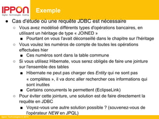 Ippon Technologies © 2014
● Cas d'étude où une requête JDBC est nécessaire
○ Vous avez modélisé différents types d'opérations bancaires, en
utilisant un héritage de type « JOINED »
■ Pourtant on vous l'avait déconseillé dans le chapitre sur l'héritage
○ Vous voulez les numéros de compte de toutes les opérations
effectuées hier
■ Ces numéros sont dans la table commune
○ Si vous utilisez Hibernate, vous serez obligés de faire une jointure
sur l'ensemble des tables
■ Hibernate ne peut pas charger des Entity qui ne sont pas
« complètes », il va donc aller rechercher ces informations qui
sont inutiles
■ Certains concurrents le permettent (EclipseLink)
○ Pour éviter cette jointure, une solution est de faire directement la
requête en JDBC
■ Voyez-vous une autre solution possible ? (souvenez-vous de
l'opérateur NEW en JPQL)
Exemple
 