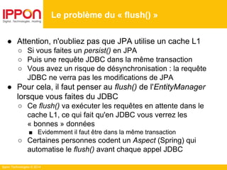 Ippon Technologies © 2014
● Attention, n'oubliez pas que JPA utilise un cache L1
○ Si vous faites un persist() en JPA
○ Puis une requête JDBC dans la même transaction
○ Vous avez un risque de désynchronisation : la requête
JDBC ne verra pas les modifications de JPA
● Pour cela, il faut penser au flush() de l'EntityManager
lorsque vous faites du JDBC
○ Ce flush() va exécuter les requêtes en attente dans le
cache L1, ce qui fait qu'en JDBC vous verrez les
« bonnes » données
■ Evidemment il faut être dans la même transaction
○ Certaines personnes codent un Aspect (Spring) qui
automatise le flush() avant chaque appel JDBC
Le problème du « flush() »
 