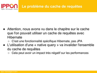 Ippon Technologies © 2014
● Attention, nous avons vu dans le chapitre sur le cache
que l'on pouvait utiliser un cache de requêtes avec
Hibernate
○ C'est une fonctionnalité spécifique Hibernate, pas JPA
● L'utilisation d'une « native query » va invalider l'ensemble
du cache de requêtes
○ Cela peut avoir un impact très négatif sur les performances
Le problème du cache de requêtes
 