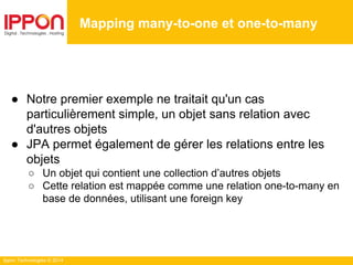 Ippon Technologies © 2014
● Notre premier exemple ne traitait qu'un cas
particulièrement simple, un objet sans relation avec
d'autres objets
● JPA permet également de gérer les relations entre les
objets
○ Un objet qui contient une collection d’autres objets
○ Cette relation est mappée comme une relation one-to-many en
base de données, utilisant une foreign key
Mapping many-to-one et one-to-many
 