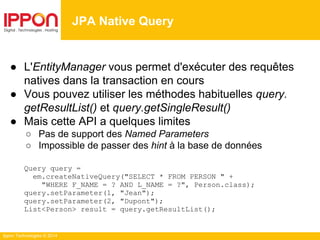 Ippon Technologies © 2014
● L'EntityManager vous permet d'exécuter des requêtes
natives dans la transaction en cours
● Vous pouvez utiliser les méthodes habituelles query.
getResultList() et query.getSingleResult()
● Mais cette API a quelques limites
○ Pas de support des Named Parameters
○ Impossible de passer des hint à la base de données
Query query =
em.createNativeQuery("SELECT * FROM PERSON " +
"WHERE F_NAME = ? AND L_NAME = ?", Person.class);
query.setParameter(1, "Jean");
query.setParameter(2, "Dupont");
List<Person> result = query.getResultList();
JPA Native Query
 