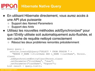 Ippon Technologies © 2014
● En utilisant Hibernate directement, vous aurez accès à
une API plus puissante
○ Support des Named Parameters
○ Support des hints
● Utilisez les nouvelles méthodes addSynchronized* pour
que l'Entity utilisée soit automatiquement auto-flushée, et
son cache de requête nettoyé correctement
○ Résout les deux problèmes remontés précédemment
Query query =
session.createSQLQuery("SELECT * FROM PERSON " +
"WHERE F_NAME =:firstName AND L_NAME =:lastName", Person.
class)
.addSynchronizedEntityClass(Person.class)
.setParameter("firstName", "Jean")
.setParameter("lastName", "Dupont");
List result = query.list();
Hibernate Native Query
 