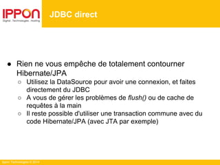 Ippon Technologies © 2014
● Rien ne vous empêche de totalement contourner
Hibernate/JPA
○ Utilisez la DataSource pour avoir une connexion, et faites
directement du JDBC
○ A vous de gérer les problèmes de flush() ou de cache de
requêtes à la main
○ Il reste possible d'utiliser une transaction commune avec du
code Hibernate/JPA (avec JTA par exemple)
JDBC direct
 