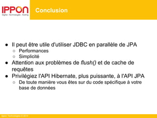Ippon Technologies © 2014
● Il peut être utile d'utiliser JDBC en parallèle de JPA
○ Performances
○ Simplicité
● Attention aux problèmes de flush() et de cache de
requêtes
● Privilégiez l'API Hibernate, plus puissante, à l'API JPA
○ De toute manière vous êtes sur du code spécifique à votre
base de données
Conclusion
 