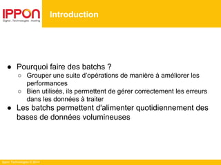 Ippon Technologies © 2014
● Pourquoi faire des batchs ?
○ Grouper une suite d’opérations de manière à améliorer les
performances
○ Bien utilisés, ils permettent de gérer correctement les erreurs
dans les données à traiter
● Les batchs permettent d'alimenter quotidiennement des
bases de données volumineuses
Introduction
 