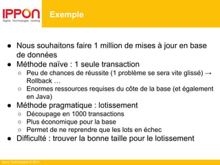 Ippon Technologies © 2014
● Nous souhaitons faire 1 million de mises à jour en base
de données
● Méthode naïve : 1 seule transaction
○ Peu de chances de réussite (1 problème se sera vite glissé) →
Rollback …
○ Enormes ressources requises du côte de la base (et également
en Java)
● Méthode pragmatique : lotissement
○ Découpage en 1000 transactions
○ Plus économique pour la base
○ Permet de ne reprendre que les lots en échec
● Difficulté : trouver la bonne taille pour le lotissement
Exemple
 