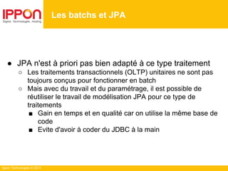 Ippon Technologies © 2014
● JPA n'est à priori pas bien adapté à ce type traitement
○ Les traitements transactionnels (OLTP) unitaires ne sont pas
toujours conçus pour fonctionner en batch
○ Mais avec du travail et du paramétrage, il est possible de
réutiliser le travail de modélisation JPA pour ce type de
traitements
■ Gain en temps et en qualité car on utilise la même base de
code
■ Evite d'avoir à coder du JDBC à la main
Les batchs et JPA
 