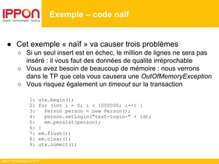 Ippon Technologies © 2014
● Cet exemple « naïf » va causer trois problèmes
○ Si un seul insert est en échec, le million de lignes ne sera pas
inséré : il vous faut des données de qualité irréprochable
○ Vous avez besoin de beaucoup de mémoire : nous verrons
dans le TP que cela vous causera une OutOfMemoryException
○ Vous risquez également un timeout sur la transaction
1: utx.begin();
2: for (int i = 0; i < 1000000; i++) {
3: Person person = new Person();
4: person.setLogin("test-login-" + id);
5: em.persist(person);
6: }
7: em.flush();
8: em.clear();
9: utx.commit();
Exemple – code naïf
 