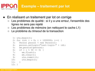 Ippon Technologies © 2014
● En réalisant un traitement par lot on corrige
○ Les problèmes de qualité : si il y a une erreur, l'ensemble des
lignes ne sera pas rejeté
○ Les problèmes de mémoire (en nettoyant le cache L1)
○ Le problème du timeout de la transaction
1: utx.begin();
2: for (int i = 0; i < 1000000; i++) {
3: Person person = new Person();
4: person.setLogin("test-login-" + id);
5: em.persist(person);
6: if ( i % 50 == 0) {
7: em.flush();
8: em.clear();
9: utx.commit();
10: utx.begin();
11: }
12: }
Exemple – traitement par lot
 