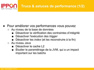 Ippon Technologies © 2014
● Pour améliorer vos performances vous pouvez
○ Au niveau de la base de données
■ Désactiver la vérification des contraintes d’intégrité
■ Désactiver l'exécution des trigger
■ Désactiver les index (et les reconstruire à la fin)
○ Au niveau Java
■ Désactiver le cache L2
■ Etudier le paramétrage de la JVM, qui a un impact
important sur les batchs
Trucs & astuces de performance (1/2)
 