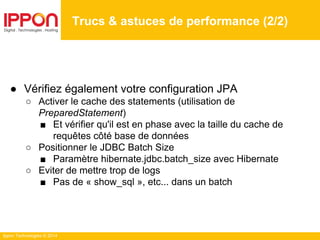 Ippon Technologies © 2014
● Vérifiez également votre configuration JPA
○ Activer le cache des statements (utilisation de
PreparedStatement)
■ Et vérifier qu'il est en phase avec la taille du cache de
requêtes côté base de données
○ Positionner le JDBC Batch Size
■ Paramètre hibernate.jdbc.batch_size avec Hibernate
○ Eviter de mettre trop de logs
■ Pas de « show_sql », etc... dans un batch
Trucs & astuces de performance (2/2)
 