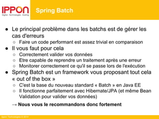 Ippon Technologies © 2014
● Le principal problème dans les batchs est de gérer les
cas d'erreurs
○ Faire un code performant est assez trivial en comparaison
● Il vous faut pour cela
○ Correctement valider vos données
○ Etre capable de reprendre un traitement après une erreur
○ Monitorer correctement ce qu'il se passe lors de l'exécution
● Spring Batch est un framework vous proposant tout cela
« out of the box »
○ C'est la base du nouveau standard « Batch » en Java EE
○ Il fonctionne parfaitement avec Hibernate/JPA (et même Bean
Validation pour valider vos données)
→ Nous vous le recommandons donc fortement
Spring Batch
 