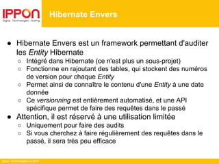 Ippon Technologies © 2014
● Hibernate Envers est un framework permettant d'auditer
les Entity Hibernate
○ Intégré dans Hibernate (ce n'est plus un sous-projet)
○ Fonctionne en rajoutant des tables, qui stockent des numéros
de version pour chaque Entity
○ Permet ainsi de connaître le contenu d'une Entity à une date
donnée
○ Ce versionning est entièrement automatisé, et une API
spécifique permet de faire des requêtes dans le passé
● Attention, il est réservé à une utilisation limitée
○ Uniquement pour faire des audits
○ Si vous cherchez à faire régulièrement des requêtes dans le
passé, il sera très peu efficace
Hibernate Envers
 