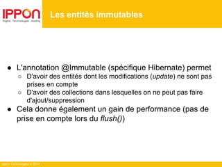 Ippon Technologies © 2014
● L'annotation @Immutable (spécifique Hibernate) permet
○ D'avoir des entités dont les modifications (update) ne sont pas
prises en compte
○ D'avoir des collections dans lesquelles on ne peut pas faire
d'ajout/suppression
● Cela donne également un gain de performance (pas de
prise en compte lors du flush())
Les entités immutables
 